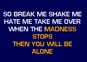 SO BREAK ME SHAKE ME
HATE ME TAKE ME OVER
WHEN THE MADNESS
STOPS
THEN YOU WILL BE
ALONE