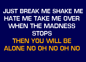 JUST BREAK ME SHAKE ME
HATE ME TAKE ME OVER
WHEN THE MADNESS
STOPS
THEN YOU WILL BE
ALONE ND OH ND OH NO