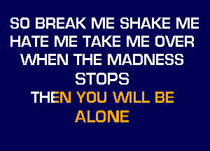 SO BREAK ME SHAKE ME
HATE ME TAKE ME OVER
WHEN THE MADNESS

STOPS
THEN YOU WILL BE

ALONE