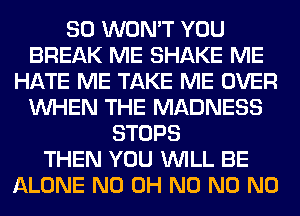 SO WON'T YOU
BREAK ME SHAKE ME
HATE ME TAKE ME OVER
WHEN THE MADNESS
STOPS
THEN YOU WILL BE
ALONE ND OH N0 N0 N0