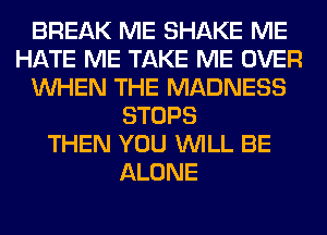 BREAK ME SHAKE ME
HATE ME TAKE ME OVER
WHEN THE MADNESS
STOPS
THEN YOU WILL BE
ALONE