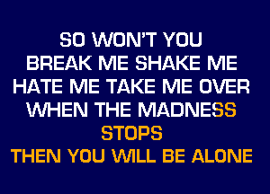 SO WON'T YOU
BREAK ME SHAKE ME
HATE ME TAKE ME OVER
WHEN THE MADNESS

STOPS
THEN YOU WILL BE ALONE