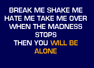 BREAK ME SHAKE ME
HATE ME TAKE ME OVER
WHEN THE MADNESS
STOPS
THEN YOU WILL BE
ALONE