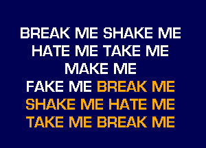 BREAK ME SHAKE ME
HATE ME TAKE ME
MAKE ME
FAKE ME BREAK ME
SHAKE ME HATE ME
TAKE ME BREAK ME