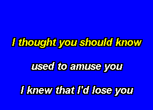 I thought you should know

used to amuse you

Hmew that I'd lose you