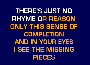 THERE'S JUST N0
RHYME 0R REASON

ONLY THIS SENSE 0F
COMPLETION
AND IN YOUR EYES

I SEE THE MISSING
PIECES