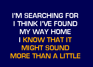 I'M SEARCHING FOR
I THINK I'VE FOUND
MY WAY HOME
I KNOW THAT IT
MIGHT SOUND
MORE THAN A LITTLE