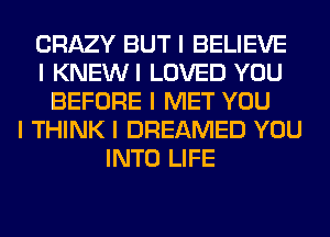 CRAZY BUT I BELIEVE
I KNEWI LOVED YOU
BEFORE I MET YOU
I THINK I DREAMED YOU
INTO LIFE