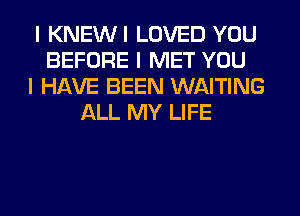 I KNEWI LOVED YOU
BEFORE I MET YOU
I HAVE BEEN WAITING
ALL MY LIFE