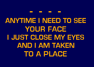 ANYTIME I NEED TO SEE

YOUR FACE
I JUST CLOSE MY EYES
AND I AM TAKEN

TO A PLACE