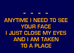 ANYTIME I NEED TO SEE
YOUR FACE
I JUST CLOSE MY EYES
AND I AM TAKEN
TO A PLACE