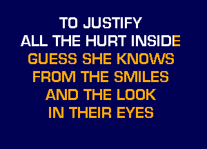 T0 JUSTIFY
ALL THE HURT INSIDE
GUESS SHE KNOWS
FROM THE SMILES
AND THE LOOK
IN THEIR EYES