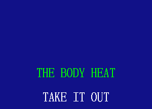 THE BODY HEAT
TAKE IT OUT