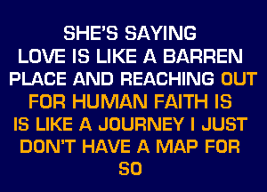 SHE'S SAYING
LOVE IS LIKE A BARREN
PLACE AND REACHING OUT
FOR HUMAN FAITH IS
IS LIKE A JOURNEY I JUST
DON'T HAVE A MAP FOR
50