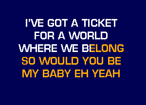 I'VE GOT A TICKET
FOR A WORLD
WHERE WE BELONG
SO WOULD YOU BE
MY BABY EH YEAH