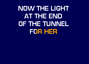 NOW THE LIGHT
AT THE END
OF THE TUNNEL
FOR HER