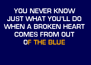 YOU NEVER KNOW
JUST WHAT YOU'LL DO
WHEN A BROKEN HEART
COMES FROM OUT
OF THE BLUE