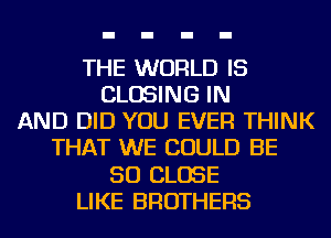 THE WORLD IS
CLOSING IN
AND DID YOU EVER THINK
THAT WE COULD BE
SO CLOSE
LIKE BROTHERS