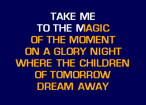 TAKE ME
TO THE MAGIC
OF THE MOMENT
ON A GLORY NIGHT
WHERE THE CHILDREN
OF TOMORROW
DREAM AWAY