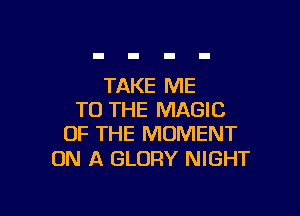 TAKE ME

TO THE MAGIC
OF THE MOMENT

ON A GLORY NIGHT