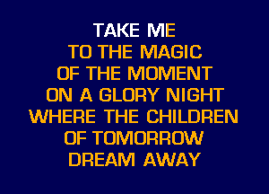 TAKE ME
TO THE MAGIC
OF THE MOMENT
ON A GLORY NIGHT
WHERE THE CHILDREN
OF TOMORROW
DREAM AWAY