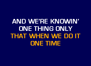 AND WE'RE KNOWIN'
ONE THING ONLY
THAT WHEN WE DO IT
ONE TIME