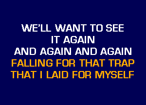 WE'LL WANT TO SEE
IT AGAIN
AND AGAIN AND AGAIN
FALLING FOR THAT TRAP
THAT I LAID FOR MYSELF