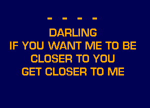 DARLING
IF YOU WANT ME TO BE
CLOSER TO YOU
GET CLOSER TO ME