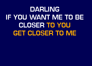 DARLING
IF YOU WANT ME TO BE
CLOSER TO YOU
GET CLOSER TO ME