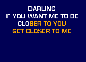 DARLING
IF YOU WANT ME TO BE
CLOSER TO YOU
GET CLOSER TO ME