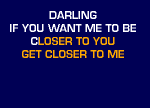 DARLING
IF YOU WANT ME TO BE
CLOSER TO YOU
GET CLOSER TO ME