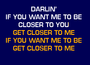 DARLIN'

IF YOU WANT ME TO BE
CLOSER TO YOU
GET CLOSER TO ME
IF YOU WANT ME TO BE
GET CLOSER TO ME