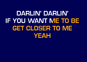 DARLIN' DARLIN'
IF YOU WANT ME TO BE
GET CLOSER TO ME
YEAH