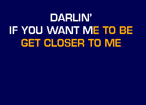 DARLIN'
IF YOU WANT ME TO BE
GET CLOSER TO ME