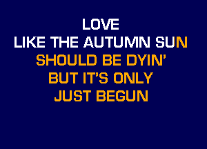 LOVE
LIKE THE AUTUMN SUN
SHOULD BE DYIN'

BUT IT'S ONLY
JUST BEGUN