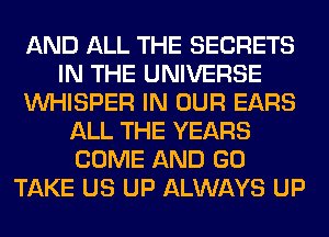 AND ALL THE SECRETS
IN THE UNIVERSE
VVHISPER IN OUR EARS
ALL THE YEARS
COME AND GO
TAKE US UP ALWAYS UP