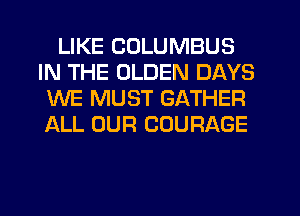 LIKE COLUMBUS
IN THE OLDEN DAYS
WE MUST GATHER
ALL OUR COURAGE