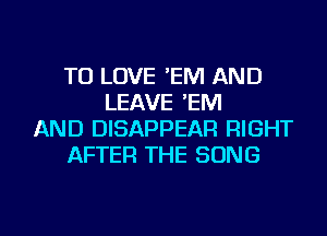 TO LOVE 'EM AND
LEAVE 'EM
AND DISAPPEAR RIGHT
AFTER THE SONG