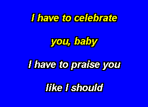 lhave to cefebrate

you, baby

I have to praise you

like Ishould