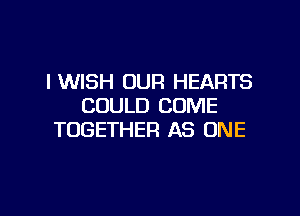 IWISH OUR HEARTS
COULD COME

TOGETHER AS ONE
