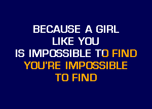 BECAUSE A GIRL
LIKE YOU
IS IMPOSSIBLE TO FIND
YOU'RE IMPOSSIBLE
TO FIND