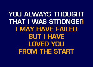 YOU ALWAYS THOUGHT
THAT I WAS STRONGER
I MAY HAVE FAILED
BUT I HAVE
LOVED YOU
FROM THE START
