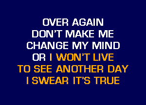 OVER AGAIN
DON'T MAKE ME
CHANGE MY MIND
OR I WON'T LIVE
TO SEE ANOTHER DAY
I SWEAR IT'S TRUE