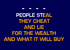 PEOPLE STEAL
THEY CHEAT
AND LIE
FOR THE WEALTH
AND WHAT IT WILL BUY