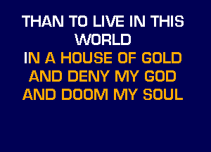 THAN TO LIVE IN THIS
WORLD
IN A HOUSE OF GOLD
AND DENY MY GOD
AND DOOM MY SOUL