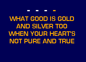 WHAT GOOD IS GOLD
AND SILVER T00
WHEN YOUR HEARTS
NOT PURE AND TRUE