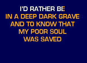 I'D RATHER BE
IN A DEEP DARK GRAVE
AND TO KNOW THAT
MY POOR SOUL
WAS SAVED
