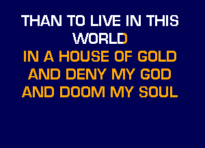 THAN TO LIVE IN THIS
WORLD
IN A HOUSE OF GOLD
AND DENY MY GOD
AND DOOM MY SOUL