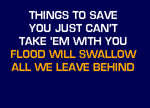 THINGS TO SAVE
YOU JUST CAN'T
TAKE 'EM WITH YOU
FLOOD WILL SWALLOW
ALL WE LEAVE BEHIND