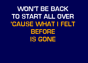 WON'T BE BACK
TO START ALL OVER
'CAUSE WHAT I FELT

BEFORE
IS GONE